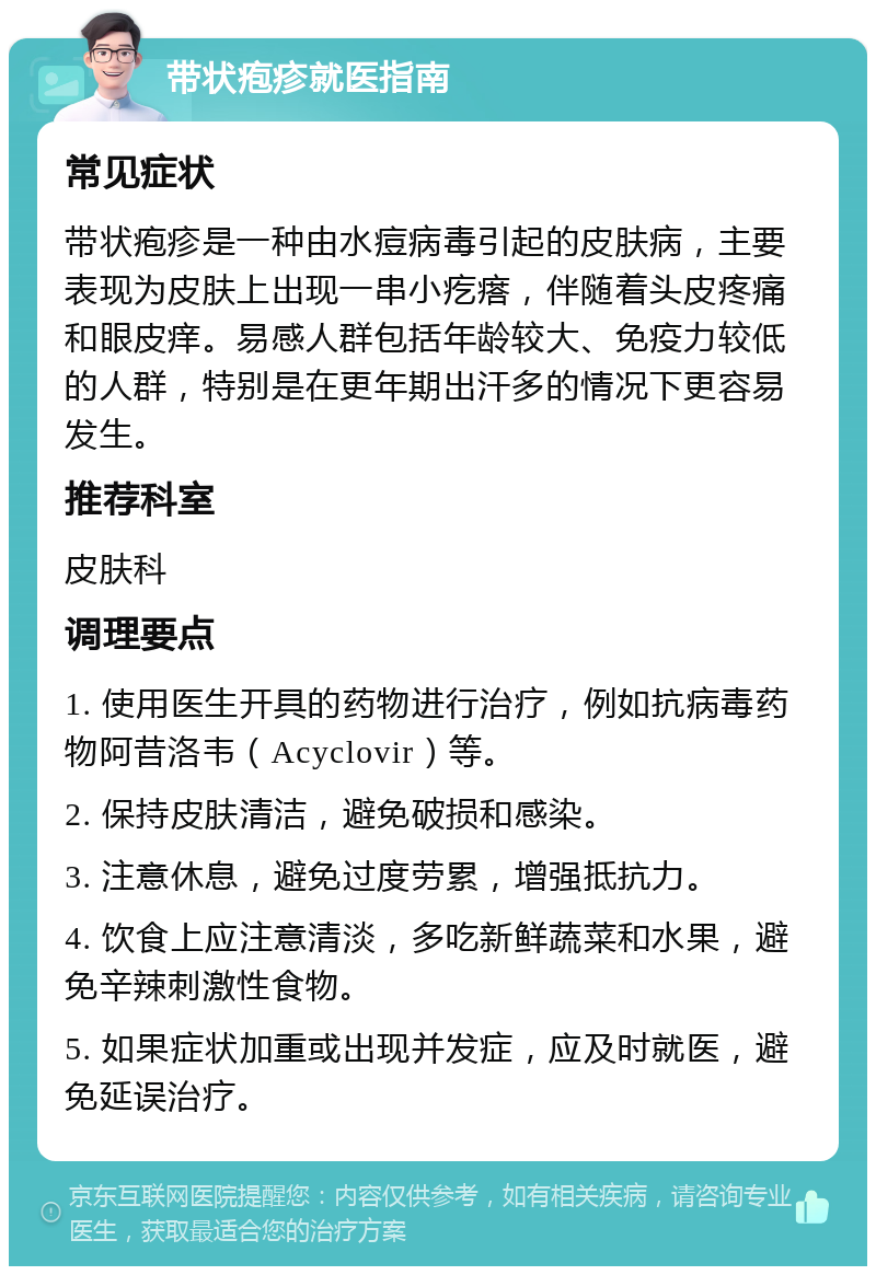 带状疱疹就医指南 常见症状 带状疱疹是一种由水痘病毒引起的皮肤病，主要表现为皮肤上出现一串小疙瘩，伴随着头皮疼痛和眼皮痒。易感人群包括年龄较大、免疫力较低的人群，特别是在更年期出汗多的情况下更容易发生。 推荐科室 皮肤科 调理要点 1. 使用医生开具的药物进行治疗，例如抗病毒药物阿昔洛韦（Acyclovir）等。 2. 保持皮肤清洁，避免破损和感染。 3. 注意休息，避免过度劳累，增强抵抗力。 4. 饮食上应注意清淡，多吃新鲜蔬菜和水果，避免辛辣刺激性食物。 5. 如果症状加重或出现并发症，应及时就医，避免延误治疗。