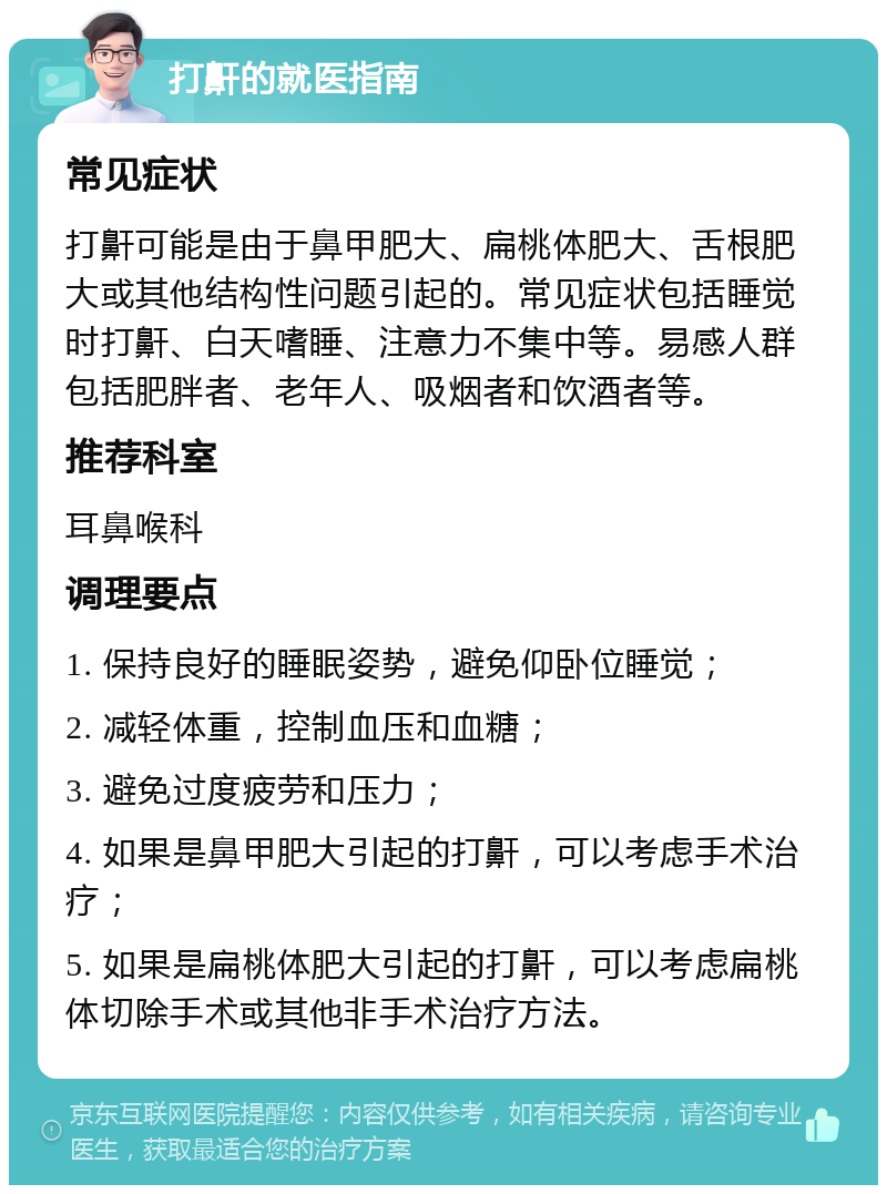 打鼾的就医指南 常见症状 打鼾可能是由于鼻甲肥大、扁桃体肥大、舌根肥大或其他结构性问题引起的。常见症状包括睡觉时打鼾、白天嗜睡、注意力不集中等。易感人群包括肥胖者、老年人、吸烟者和饮酒者等。 推荐科室 耳鼻喉科 调理要点 1. 保持良好的睡眠姿势，避免仰卧位睡觉； 2. 减轻体重，控制血压和血糖； 3. 避免过度疲劳和压力； 4. 如果是鼻甲肥大引起的打鼾，可以考虑手术治疗； 5. 如果是扁桃体肥大引起的打鼾，可以考虑扁桃体切除手术或其他非手术治疗方法。