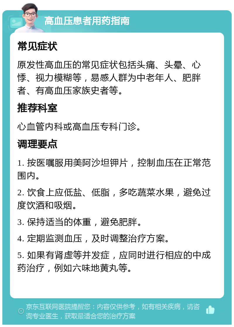 高血压患者用药指南 常见症状 原发性高血压的常见症状包括头痛、头晕、心悸、视力模糊等，易感人群为中老年人、肥胖者、有高血压家族史者等。 推荐科室 心血管内科或高血压专科门诊。 调理要点 1. 按医嘱服用美阿沙坦钾片，控制血压在正常范围内。 2. 饮食上应低盐、低脂，多吃蔬菜水果，避免过度饮酒和吸烟。 3. 保持适当的体重，避免肥胖。 4. 定期监测血压，及时调整治疗方案。 5. 如果有肾虚等并发症，应同时进行相应的中成药治疗，例如六味地黄丸等。