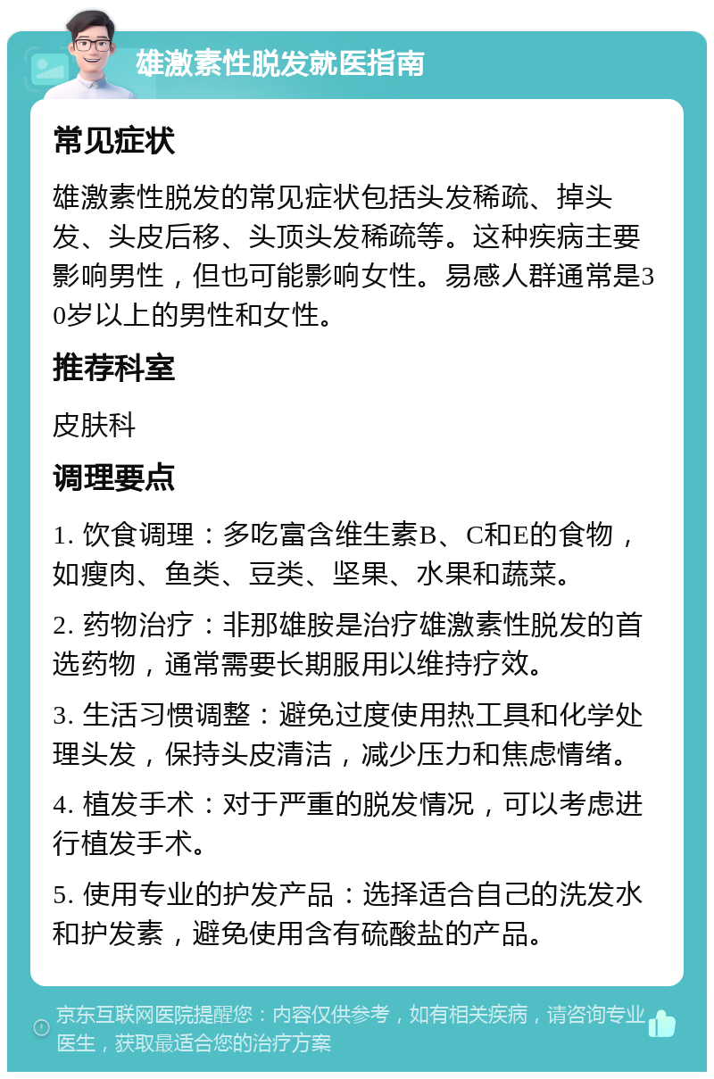 雄激素性脱发就医指南 常见症状 雄激素性脱发的常见症状包括头发稀疏、掉头发、头皮后移、头顶头发稀疏等。这种疾病主要影响男性，但也可能影响女性。易感人群通常是30岁以上的男性和女性。 推荐科室 皮肤科 调理要点 1. 饮食调理：多吃富含维生素B、C和E的食物，如瘦肉、鱼类、豆类、坚果、水果和蔬菜。 2. 药物治疗：非那雄胺是治疗雄激素性脱发的首选药物，通常需要长期服用以维持疗效。 3. 生活习惯调整：避免过度使用热工具和化学处理头发，保持头皮清洁，减少压力和焦虑情绪。 4. 植发手术：对于严重的脱发情况，可以考虑进行植发手术。 5. 使用专业的护发产品：选择适合自己的洗发水和护发素，避免使用含有硫酸盐的产品。