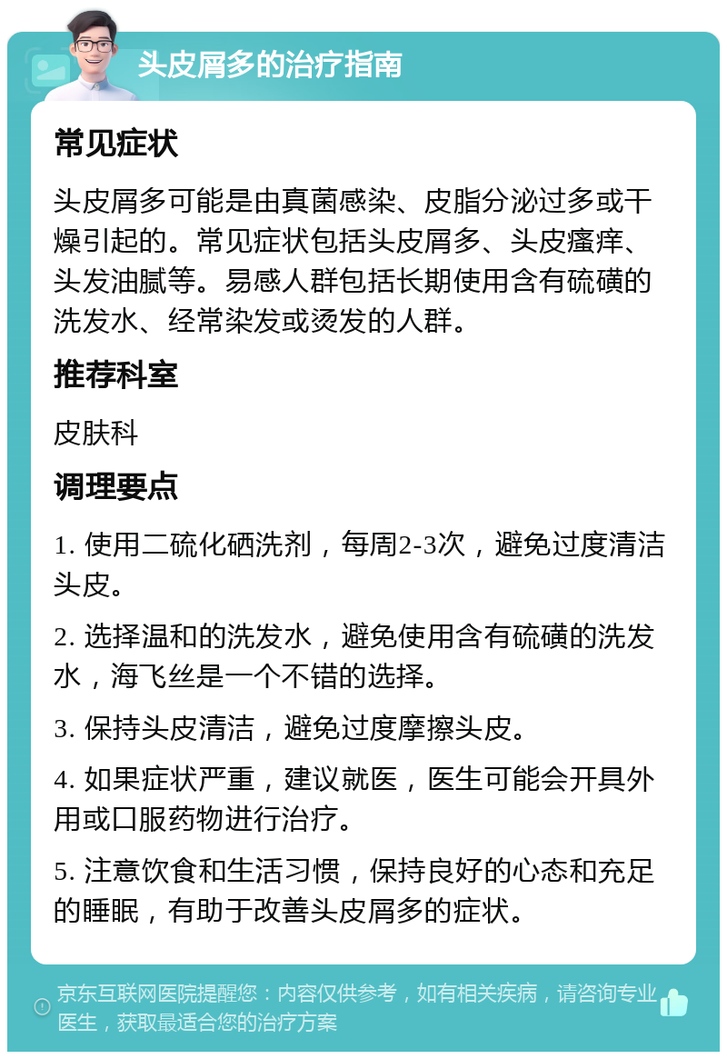 头皮屑多的治疗指南 常见症状 头皮屑多可能是由真菌感染、皮脂分泌过多或干燥引起的。常见症状包括头皮屑多、头皮瘙痒、头发油腻等。易感人群包括长期使用含有硫磺的洗发水、经常染发或烫发的人群。 推荐科室 皮肤科 调理要点 1. 使用二硫化硒洗剂，每周2-3次，避免过度清洁头皮。 2. 选择温和的洗发水，避免使用含有硫磺的洗发水，海飞丝是一个不错的选择。 3. 保持头皮清洁，避免过度摩擦头皮。 4. 如果症状严重，建议就医，医生可能会开具外用或口服药物进行治疗。 5. 注意饮食和生活习惯，保持良好的心态和充足的睡眠，有助于改善头皮屑多的症状。