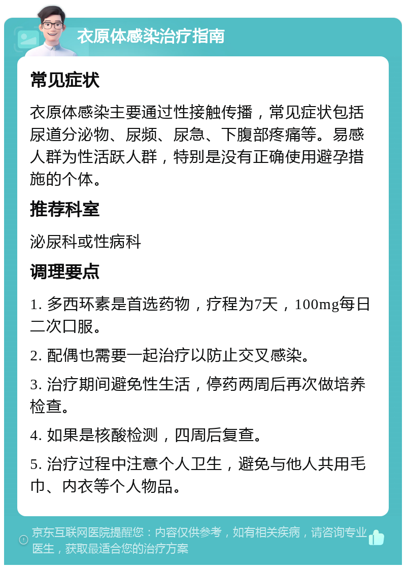 衣原体感染治疗指南 常见症状 衣原体感染主要通过性接触传播，常见症状包括尿道分泌物、尿频、尿急、下腹部疼痛等。易感人群为性活跃人群，特别是没有正确使用避孕措施的个体。 推荐科室 泌尿科或性病科 调理要点 1. 多西环素是首选药物，疗程为7天，100mg每日二次口服。 2. 配偶也需要一起治疗以防止交叉感染。 3. 治疗期间避免性生活，停药两周后再次做培养检查。 4. 如果是核酸检测，四周后复查。 5. 治疗过程中注意个人卫生，避免与他人共用毛巾、内衣等个人物品。