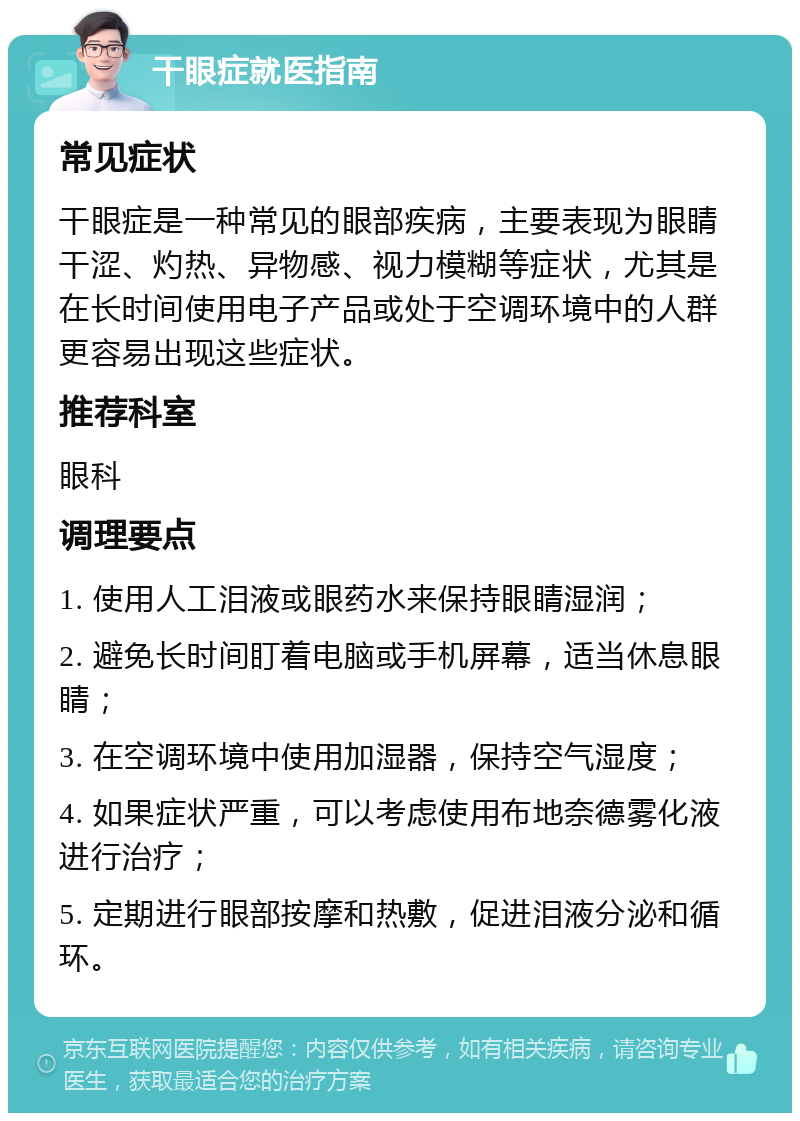 干眼症就医指南 常见症状 干眼症是一种常见的眼部疾病，主要表现为眼睛干涩、灼热、异物感、视力模糊等症状，尤其是在长时间使用电子产品或处于空调环境中的人群更容易出现这些症状。 推荐科室 眼科 调理要点 1. 使用人工泪液或眼药水来保持眼睛湿润； 2. 避免长时间盯着电脑或手机屏幕，适当休息眼睛； 3. 在空调环境中使用加湿器，保持空气湿度； 4. 如果症状严重，可以考虑使用布地奈德雾化液进行治疗； 5. 定期进行眼部按摩和热敷，促进泪液分泌和循环。