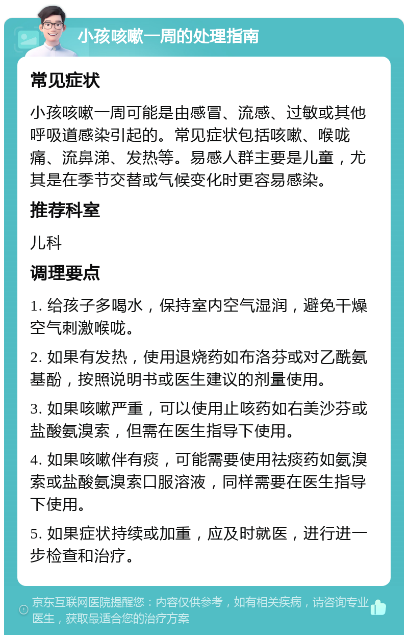 小孩咳嗽一周的处理指南 常见症状 小孩咳嗽一周可能是由感冒、流感、过敏或其他呼吸道感染引起的。常见症状包括咳嗽、喉咙痛、流鼻涕、发热等。易感人群主要是儿童，尤其是在季节交替或气候变化时更容易感染。 推荐科室 儿科 调理要点 1. 给孩子多喝水，保持室内空气湿润，避免干燥空气刺激喉咙。 2. 如果有发热，使用退烧药如布洛芬或对乙酰氨基酚，按照说明书或医生建议的剂量使用。 3. 如果咳嗽严重，可以使用止咳药如右美沙芬或盐酸氨溴索，但需在医生指导下使用。 4. 如果咳嗽伴有痰，可能需要使用祛痰药如氨溴索或盐酸氨溴索口服溶液，同样需要在医生指导下使用。 5. 如果症状持续或加重，应及时就医，进行进一步检查和治疗。