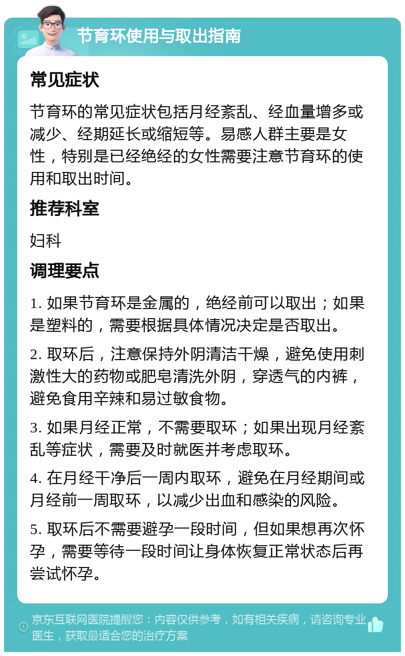 节育环使用与取出指南 常见症状 节育环的常见症状包括月经紊乱、经血量增多或减少、经期延长或缩短等。易感人群主要是女性，特别是已经绝经的女性需要注意节育环的使用和取出时间。 推荐科室 妇科 调理要点 1. 如果节育环是金属的，绝经前可以取出；如果是塑料的，需要根据具体情况决定是否取出。 2. 取环后，注意保持外阴清洁干燥，避免使用刺激性大的药物或肥皂清洗外阴，穿透气的内裤，避免食用辛辣和易过敏食物。 3. 如果月经正常，不需要取环；如果出现月经紊乱等症状，需要及时就医并考虑取环。 4. 在月经干净后一周内取环，避免在月经期间或月经前一周取环，以减少出血和感染的风险。 5. 取环后不需要避孕一段时间，但如果想再次怀孕，需要等待一段时间让身体恢复正常状态后再尝试怀孕。