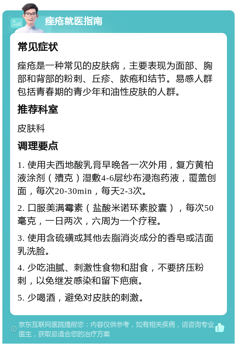 痤疮就医指南 常见症状 痤疮是一种常见的皮肤病，主要表现为面部、胸部和背部的粉刺、丘疹、脓疱和结节。易感人群包括青春期的青少年和油性皮肤的人群。 推荐科室 皮肤科 调理要点 1. 使用夫西地酸乳膏早晚各一次外用，复方黄柏液涂剂（殨克）湿敷4-6层纱布浸泡药液，覆盖创面，每次20-30min，每天2-3次。 2. 口服美满霉素（盐酸米诺环素胶囊），每次50毫克，一日两次，六周为一个疗程。 3. 使用含硫磺或其他去脂消炎成分的香皂或洁面乳洗脸。 4. 少吃油腻、刺激性食物和甜食，不要挤压粉刺，以免继发感染和留下疤痕。 5. 少喝酒，避免对皮肤的刺激。