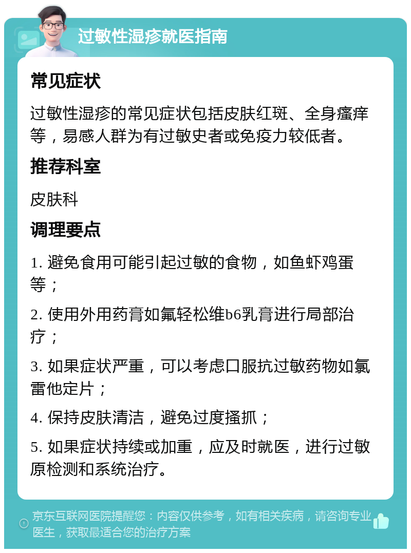 过敏性湿疹就医指南 常见症状 过敏性湿疹的常见症状包括皮肤红斑、全身瘙痒等，易感人群为有过敏史者或免疫力较低者。 推荐科室 皮肤科 调理要点 1. 避免食用可能引起过敏的食物，如鱼虾鸡蛋等； 2. 使用外用药膏如氟轻松维b6乳膏进行局部治疗； 3. 如果症状严重，可以考虑口服抗过敏药物如氯雷他定片； 4. 保持皮肤清洁，避免过度搔抓； 5. 如果症状持续或加重，应及时就医，进行过敏原检测和系统治疗。