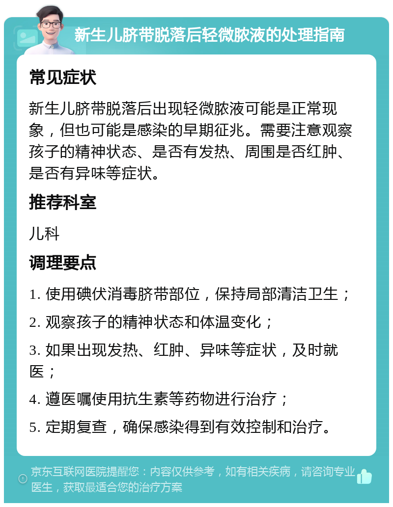 新生儿脐带脱落后轻微脓液的处理指南 常见症状 新生儿脐带脱落后出现轻微脓液可能是正常现象，但也可能是感染的早期征兆。需要注意观察孩子的精神状态、是否有发热、周围是否红肿、是否有异味等症状。 推荐科室 儿科 调理要点 1. 使用碘伏消毒脐带部位，保持局部清洁卫生； 2. 观察孩子的精神状态和体温变化； 3. 如果出现发热、红肿、异味等症状，及时就医； 4. 遵医嘱使用抗生素等药物进行治疗； 5. 定期复查，确保感染得到有效控制和治疗。