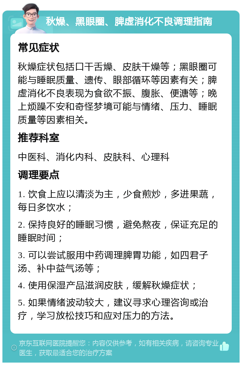 秋燥、黑眼圈、脾虚消化不良调理指南 常见症状 秋燥症状包括口干舌燥、皮肤干燥等；黑眼圈可能与睡眠质量、遗传、眼部循环等因素有关；脾虚消化不良表现为食欲不振、腹胀、便溏等；晚上烦躁不安和奇怪梦境可能与情绪、压力、睡眠质量等因素相关。 推荐科室 中医科、消化内科、皮肤科、心理科 调理要点 1. 饮食上应以清淡为主，少食煎炒，多进果蔬，每日多饮水； 2. 保持良好的睡眠习惯，避免熬夜，保证充足的睡眠时间； 3. 可以尝试服用中药调理脾胃功能，如四君子汤、补中益气汤等； 4. 使用保湿产品滋润皮肤，缓解秋燥症状； 5. 如果情绪波动较大，建议寻求心理咨询或治疗，学习放松技巧和应对压力的方法。