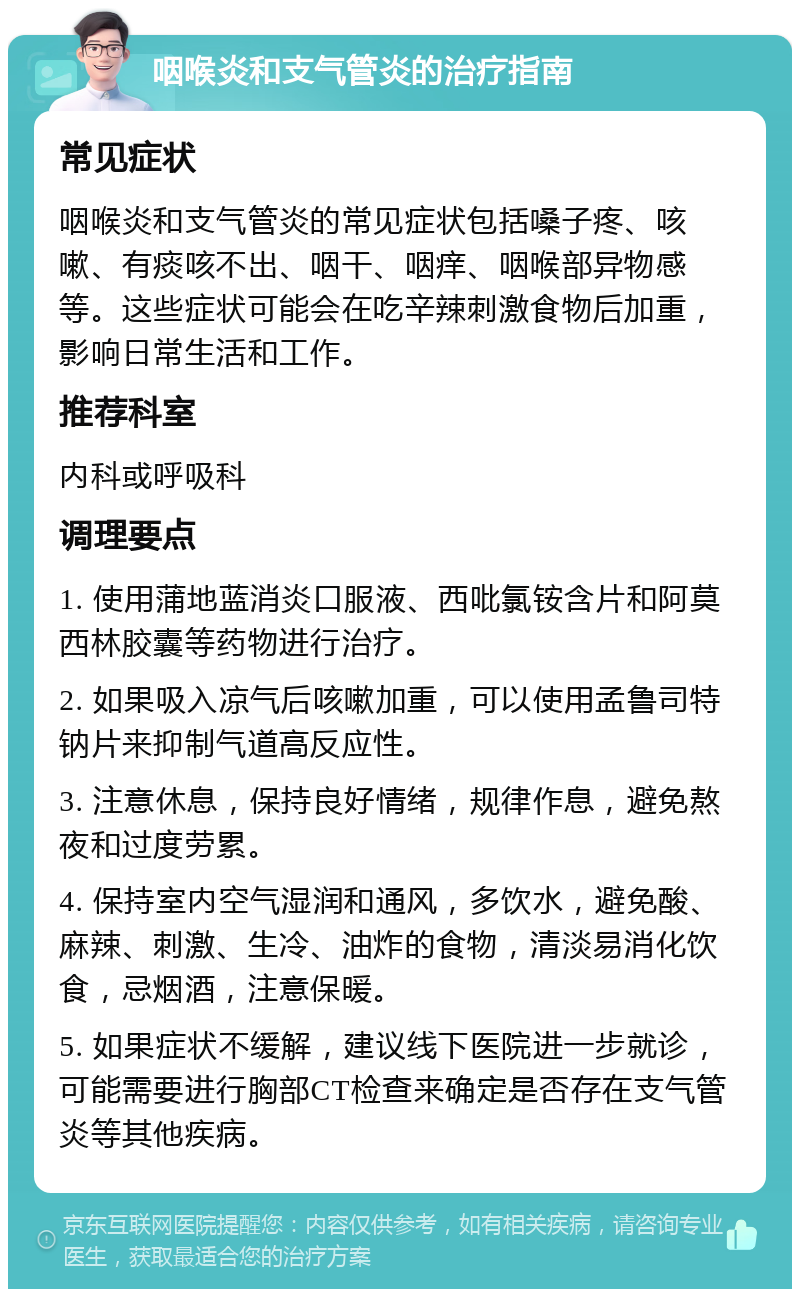 咽喉炎和支气管炎的治疗指南 常见症状 咽喉炎和支气管炎的常见症状包括嗓子疼、咳嗽、有痰咳不出、咽干、咽痒、咽喉部异物感等。这些症状可能会在吃辛辣刺激食物后加重，影响日常生活和工作。 推荐科室 内科或呼吸科 调理要点 1. 使用蒲地蓝消炎口服液、西吡氯铵含片和阿莫西林胶囊等药物进行治疗。 2. 如果吸入凉气后咳嗽加重，可以使用孟鲁司特钠片来抑制气道高反应性。 3. 注意休息，保持良好情绪，规律作息，避免熬夜和过度劳累。 4. 保持室内空气湿润和通风，多饮水，避免酸、麻辣、刺激、生冷、油炸的食物，清淡易消化饮食，忌烟酒，注意保暖。 5. 如果症状不缓解，建议线下医院进一步就诊，可能需要进行胸部CT检查来确定是否存在支气管炎等其他疾病。