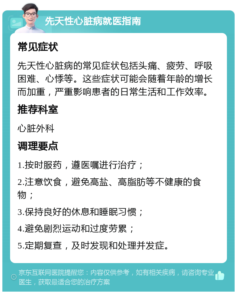 先天性心脏病就医指南 常见症状 先天性心脏病的常见症状包括头痛、疲劳、呼吸困难、心悸等。这些症状可能会随着年龄的增长而加重，严重影响患者的日常生活和工作效率。 推荐科室 心脏外科 调理要点 1.按时服药，遵医嘱进行治疗； 2.注意饮食，避免高盐、高脂肪等不健康的食物； 3.保持良好的休息和睡眠习惯； 4.避免剧烈运动和过度劳累； 5.定期复查，及时发现和处理并发症。