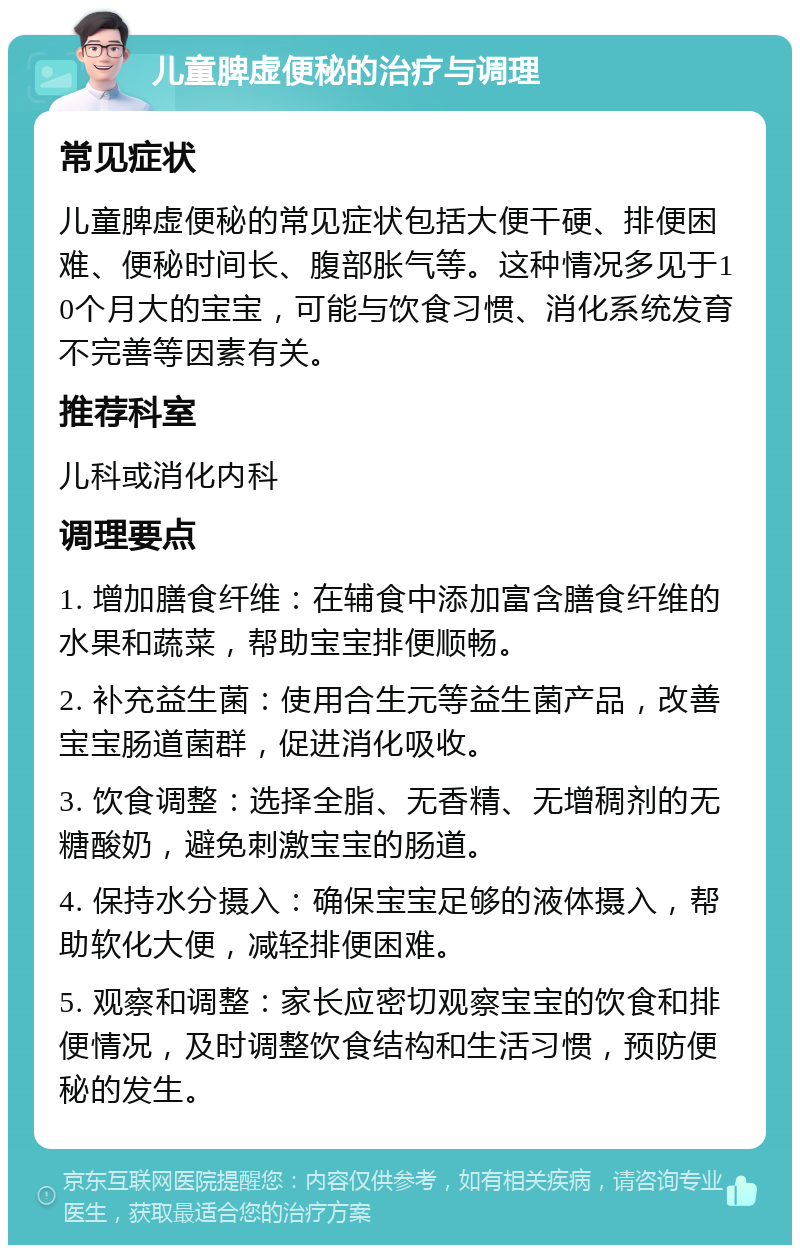 儿童脾虚便秘的治疗与调理 常见症状 儿童脾虚便秘的常见症状包括大便干硬、排便困难、便秘时间长、腹部胀气等。这种情况多见于10个月大的宝宝，可能与饮食习惯、消化系统发育不完善等因素有关。 推荐科室 儿科或消化内科 调理要点 1. 增加膳食纤维：在辅食中添加富含膳食纤维的水果和蔬菜，帮助宝宝排便顺畅。 2. 补充益生菌：使用合生元等益生菌产品，改善宝宝肠道菌群，促进消化吸收。 3. 饮食调整：选择全脂、无香精、无增稠剂的无糖酸奶，避免刺激宝宝的肠道。 4. 保持水分摄入：确保宝宝足够的液体摄入，帮助软化大便，减轻排便困难。 5. 观察和调整：家长应密切观察宝宝的饮食和排便情况，及时调整饮食结构和生活习惯，预防便秘的发生。