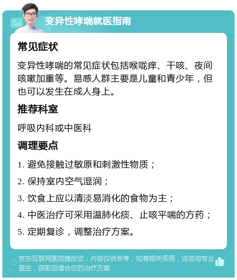 变异性哮喘就医指南 常见症状 变异性哮喘的常见症状包括喉咙痒、干咳、夜间咳嗽加重等。易感人群主要是儿童和青少年，但也可以发生在成人身上。 推荐科室 呼吸内科或中医科 调理要点 1. 避免接触过敏原和刺激性物质； 2. 保持室内空气湿润； 3. 饮食上应以清淡易消化的食物为主； 4. 中医治疗可采用温肺化痰、止咳平喘的方药； 5. 定期复诊，调整治疗方案。