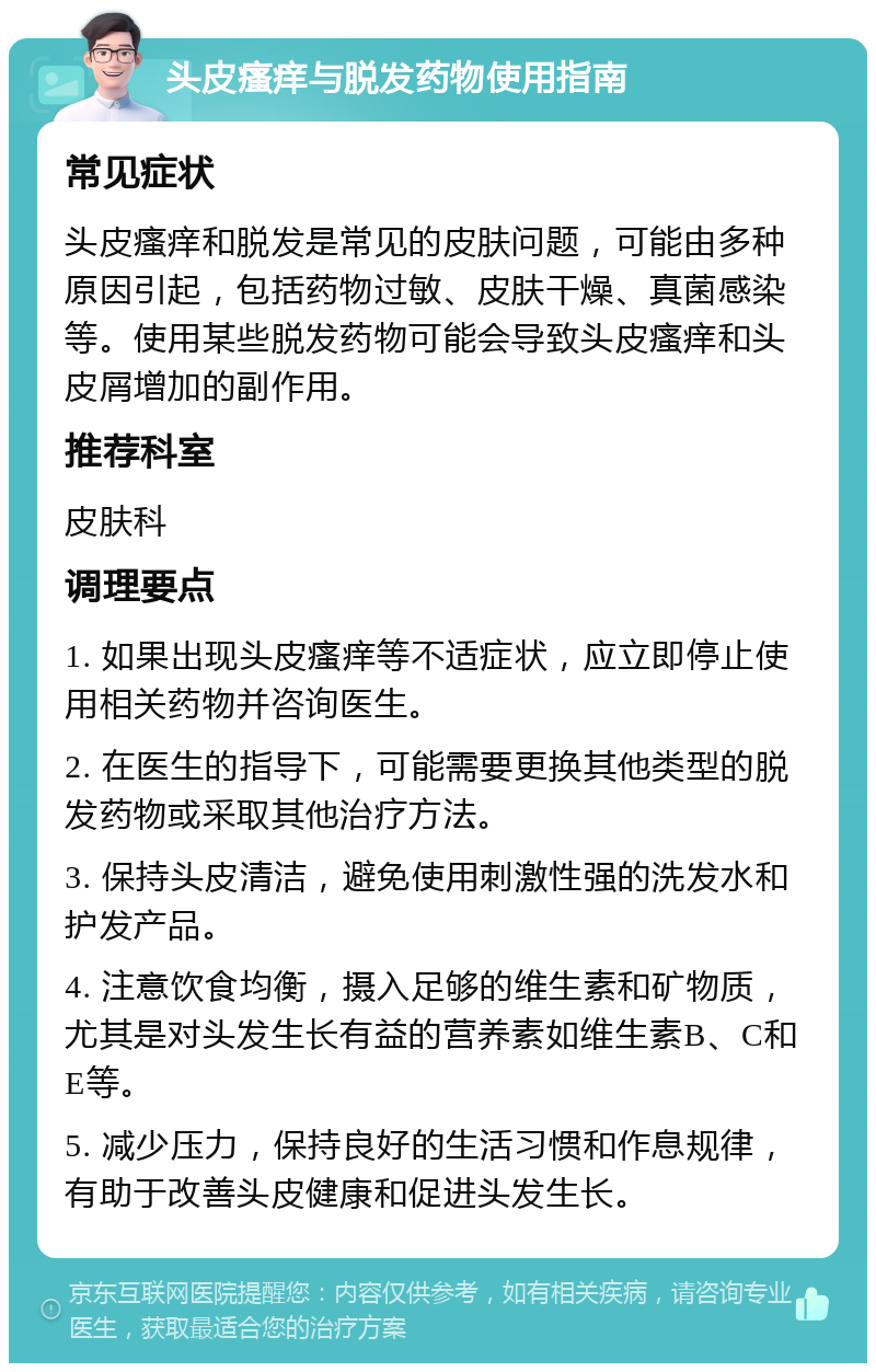 头皮瘙痒与脱发药物使用指南 常见症状 头皮瘙痒和脱发是常见的皮肤问题，可能由多种原因引起，包括药物过敏、皮肤干燥、真菌感染等。使用某些脱发药物可能会导致头皮瘙痒和头皮屑增加的副作用。 推荐科室 皮肤科 调理要点 1. 如果出现头皮瘙痒等不适症状，应立即停止使用相关药物并咨询医生。 2. 在医生的指导下，可能需要更换其他类型的脱发药物或采取其他治疗方法。 3. 保持头皮清洁，避免使用刺激性强的洗发水和护发产品。 4. 注意饮食均衡，摄入足够的维生素和矿物质，尤其是对头发生长有益的营养素如维生素B、C和E等。 5. 减少压力，保持良好的生活习惯和作息规律，有助于改善头皮健康和促进头发生长。