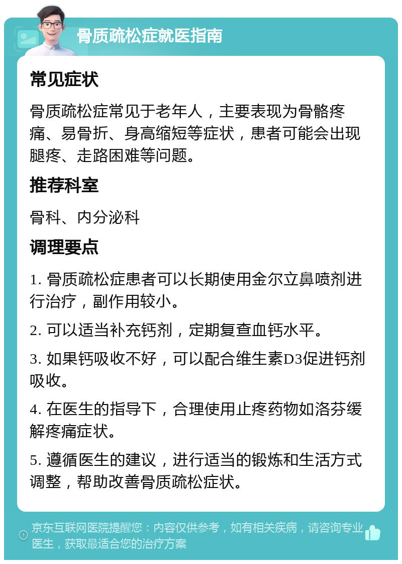 骨质疏松症就医指南 常见症状 骨质疏松症常见于老年人，主要表现为骨骼疼痛、易骨折、身高缩短等症状，患者可能会出现腿疼、走路困难等问题。 推荐科室 骨科、内分泌科 调理要点 1. 骨质疏松症患者可以长期使用金尔立鼻喷剂进行治疗，副作用较小。 2. 可以适当补充钙剂，定期复查血钙水平。 3. 如果钙吸收不好，可以配合维生素D3促进钙剂吸收。 4. 在医生的指导下，合理使用止疼药物如洛芬缓解疼痛症状。 5. 遵循医生的建议，进行适当的锻炼和生活方式调整，帮助改善骨质疏松症状。