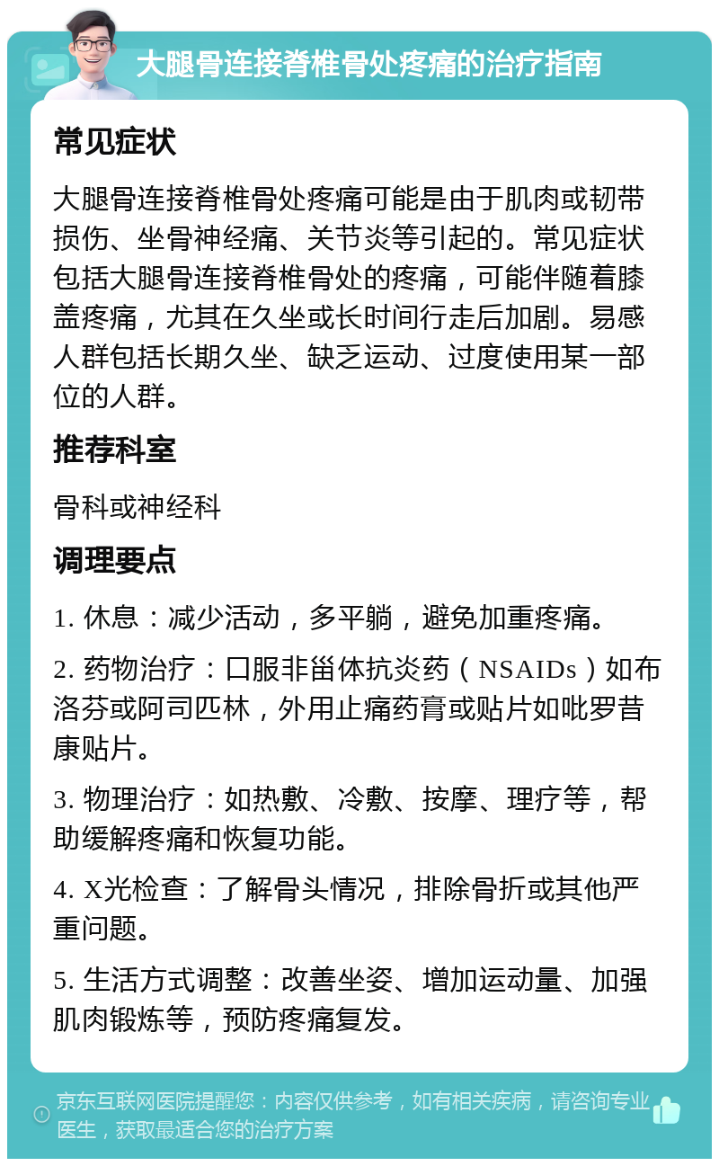 大腿骨连接脊椎骨处疼痛的治疗指南 常见症状 大腿骨连接脊椎骨处疼痛可能是由于肌肉或韧带损伤、坐骨神经痛、关节炎等引起的。常见症状包括大腿骨连接脊椎骨处的疼痛，可能伴随着膝盖疼痛，尤其在久坐或长时间行走后加剧。易感人群包括长期久坐、缺乏运动、过度使用某一部位的人群。 推荐科室 骨科或神经科 调理要点 1. 休息：减少活动，多平躺，避免加重疼痛。 2. 药物治疗：口服非甾体抗炎药（NSAIDs）如布洛芬或阿司匹林，外用止痛药膏或贴片如吡罗昔康贴片。 3. 物理治疗：如热敷、冷敷、按摩、理疗等，帮助缓解疼痛和恢复功能。 4. X光检查：了解骨头情况，排除骨折或其他严重问题。 5. 生活方式调整：改善坐姿、增加运动量、加强肌肉锻炼等，预防疼痛复发。