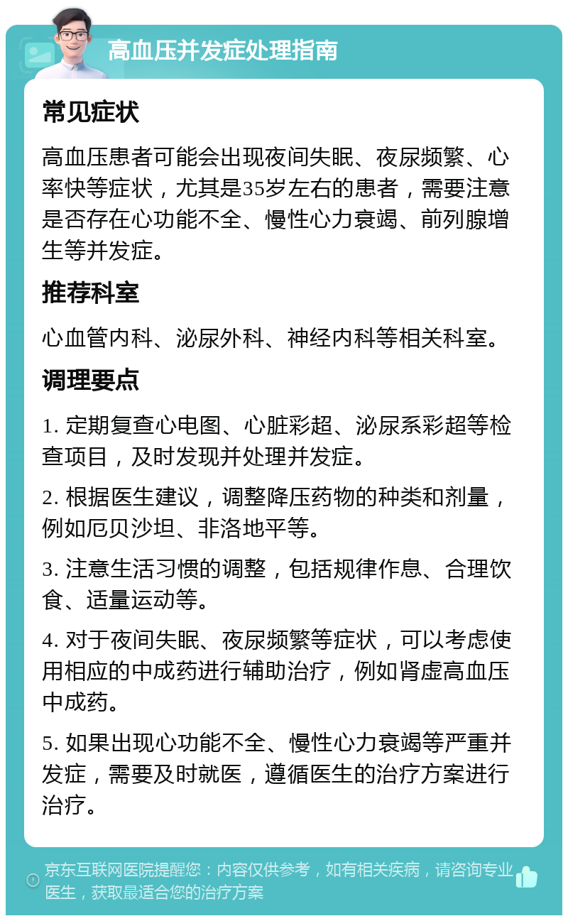 高血压并发症处理指南 常见症状 高血压患者可能会出现夜间失眠、夜尿频繁、心率快等症状，尤其是35岁左右的患者，需要注意是否存在心功能不全、慢性心力衰竭、前列腺增生等并发症。 推荐科室 心血管内科、泌尿外科、神经内科等相关科室。 调理要点 1. 定期复查心电图、心脏彩超、泌尿系彩超等检查项目，及时发现并处理并发症。 2. 根据医生建议，调整降压药物的种类和剂量，例如厄贝沙坦、非洛地平等。 3. 注意生活习惯的调整，包括规律作息、合理饮食、适量运动等。 4. 对于夜间失眠、夜尿频繁等症状，可以考虑使用相应的中成药进行辅助治疗，例如肾虚高血压中成药。 5. 如果出现心功能不全、慢性心力衰竭等严重并发症，需要及时就医，遵循医生的治疗方案进行治疗。