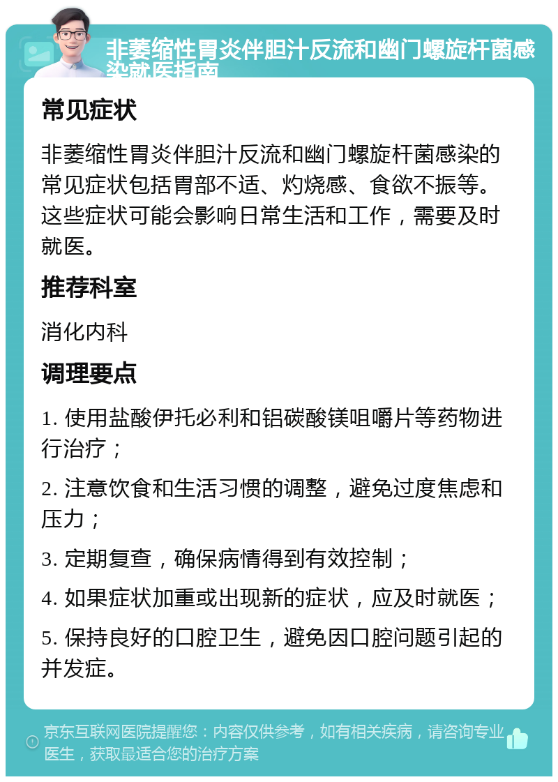 非萎缩性胃炎伴胆汁反流和幽门螺旋杆菌感染就医指南 常见症状 非萎缩性胃炎伴胆汁反流和幽门螺旋杆菌感染的常见症状包括胃部不适、灼烧感、食欲不振等。这些症状可能会影响日常生活和工作，需要及时就医。 推荐科室 消化内科 调理要点 1. 使用盐酸伊托必利和铝碳酸镁咀嚼片等药物进行治疗； 2. 注意饮食和生活习惯的调整，避免过度焦虑和压力； 3. 定期复查，确保病情得到有效控制； 4. 如果症状加重或出现新的症状，应及时就医； 5. 保持良好的口腔卫生，避免因口腔问题引起的并发症。