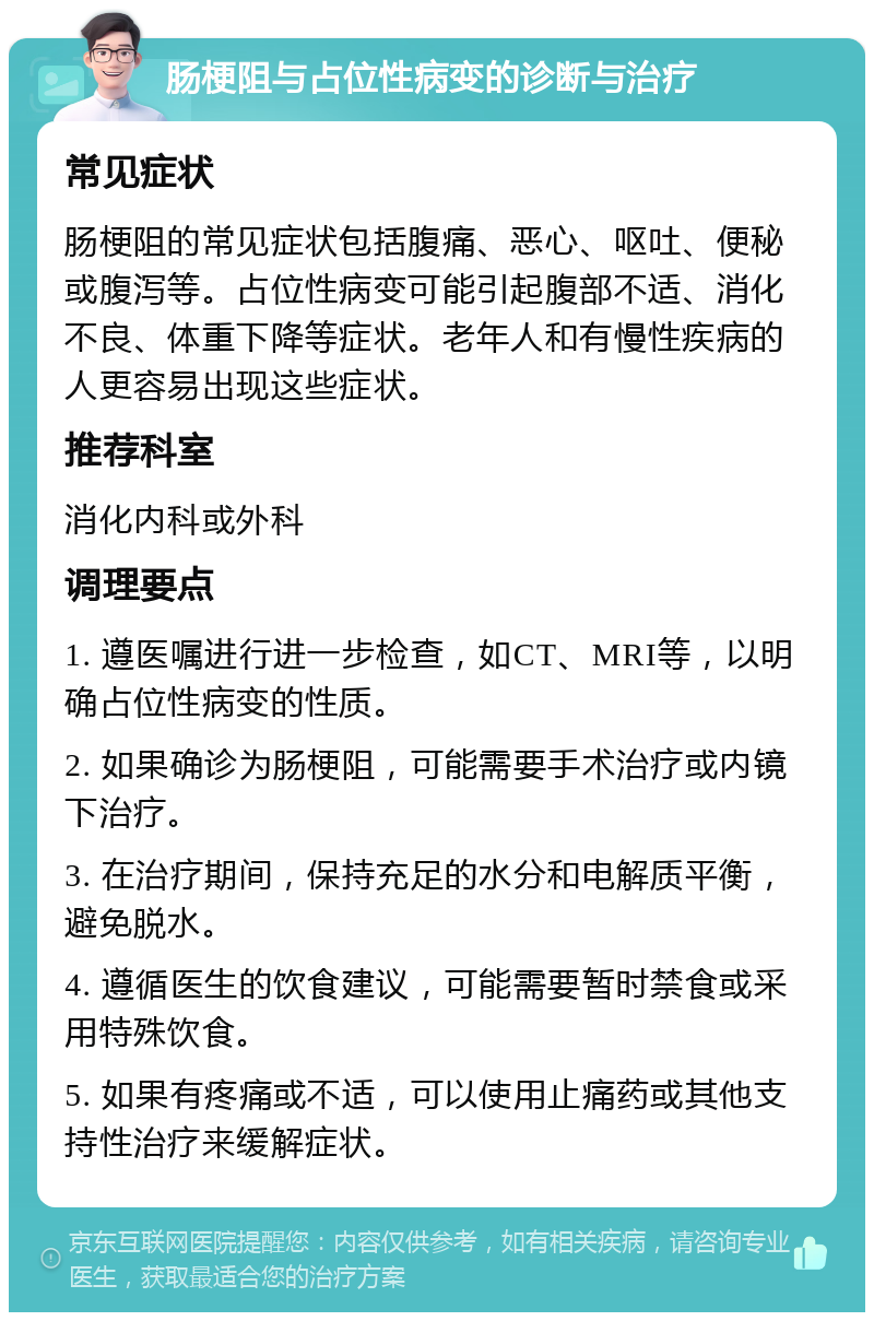 肠梗阻与占位性病变的诊断与治疗 常见症状 肠梗阻的常见症状包括腹痛、恶心、呕吐、便秘或腹泻等。占位性病变可能引起腹部不适、消化不良、体重下降等症状。老年人和有慢性疾病的人更容易出现这些症状。 推荐科室 消化内科或外科 调理要点 1. 遵医嘱进行进一步检查，如CT、MRI等，以明确占位性病变的性质。 2. 如果确诊为肠梗阻，可能需要手术治疗或内镜下治疗。 3. 在治疗期间，保持充足的水分和电解质平衡，避免脱水。 4. 遵循医生的饮食建议，可能需要暂时禁食或采用特殊饮食。 5. 如果有疼痛或不适，可以使用止痛药或其他支持性治疗来缓解症状。