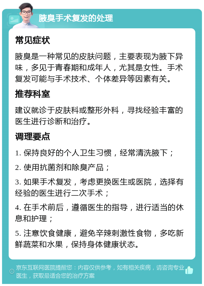 腋臭手术复发的处理 常见症状 腋臭是一种常见的皮肤问题，主要表现为腋下异味，多见于青春期和成年人，尤其是女性。手术复发可能与手术技术、个体差异等因素有关。 推荐科室 建议就诊于皮肤科或整形外科，寻找经验丰富的医生进行诊断和治疗。 调理要点 1. 保持良好的个人卫生习惯，经常清洗腋下； 2. 使用抗菌剂和除臭产品； 3. 如果手术复发，考虑更换医生或医院，选择有经验的医生进行二次手术； 4. 在手术前后，遵循医生的指导，进行适当的休息和护理； 5. 注意饮食健康，避免辛辣刺激性食物，多吃新鲜蔬菜和水果，保持身体健康状态。