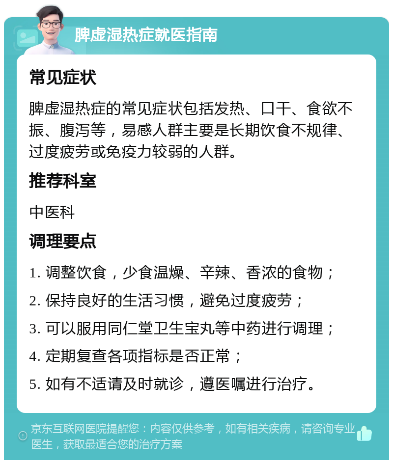 脾虚湿热症就医指南 常见症状 脾虚湿热症的常见症状包括发热、口干、食欲不振、腹泻等，易感人群主要是长期饮食不规律、过度疲劳或免疫力较弱的人群。 推荐科室 中医科 调理要点 1. 调整饮食，少食温燥、辛辣、香浓的食物； 2. 保持良好的生活习惯，避免过度疲劳； 3. 可以服用同仁堂卫生宝丸等中药进行调理； 4. 定期复查各项指标是否正常； 5. 如有不适请及时就诊，遵医嘱进行治疗。