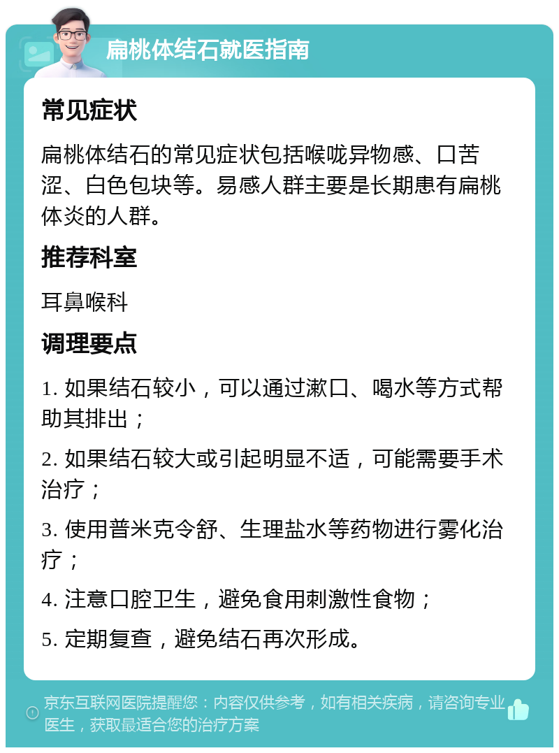 扁桃体结石就医指南 常见症状 扁桃体结石的常见症状包括喉咙异物感、口苦涩、白色包块等。易感人群主要是长期患有扁桃体炎的人群。 推荐科室 耳鼻喉科 调理要点 1. 如果结石较小，可以通过漱口、喝水等方式帮助其排出； 2. 如果结石较大或引起明显不适，可能需要手术治疗； 3. 使用普米克令舒、生理盐水等药物进行雾化治疗； 4. 注意口腔卫生，避免食用刺激性食物； 5. 定期复查，避免结石再次形成。