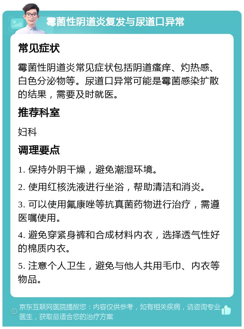 霉菌性阴道炎复发与尿道口异常 常见症状 霉菌性阴道炎常见症状包括阴道瘙痒、灼热感、白色分泌物等。尿道口异常可能是霉菌感染扩散的结果，需要及时就医。 推荐科室 妇科 调理要点 1. 保持外阴干燥，避免潮湿环境。 2. 使用红核洗液进行坐浴，帮助清洁和消炎。 3. 可以使用氟康唑等抗真菌药物进行治疗，需遵医嘱使用。 4. 避免穿紧身裤和合成材料内衣，选择透气性好的棉质内衣。 5. 注意个人卫生，避免与他人共用毛巾、内衣等物品。