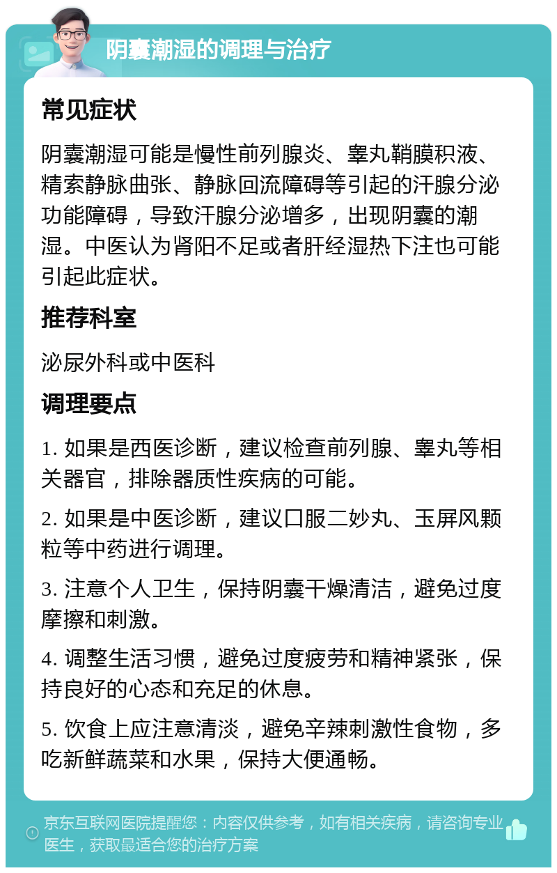 阴囊潮湿的调理与治疗 常见症状 阴囊潮湿可能是慢性前列腺炎、睾丸鞘膜积液、精索静脉曲张、静脉回流障碍等引起的汗腺分泌功能障碍，导致汗腺分泌增多，出现阴囊的潮湿。中医认为肾阳不足或者肝经湿热下注也可能引起此症状。 推荐科室 泌尿外科或中医科 调理要点 1. 如果是西医诊断，建议检查前列腺、睾丸等相关器官，排除器质性疾病的可能。 2. 如果是中医诊断，建议口服二妙丸、玉屏风颗粒等中药进行调理。 3. 注意个人卫生，保持阴囊干燥清洁，避免过度摩擦和刺激。 4. 调整生活习惯，避免过度疲劳和精神紧张，保持良好的心态和充足的休息。 5. 饮食上应注意清淡，避免辛辣刺激性食物，多吃新鲜蔬菜和水果，保持大便通畅。