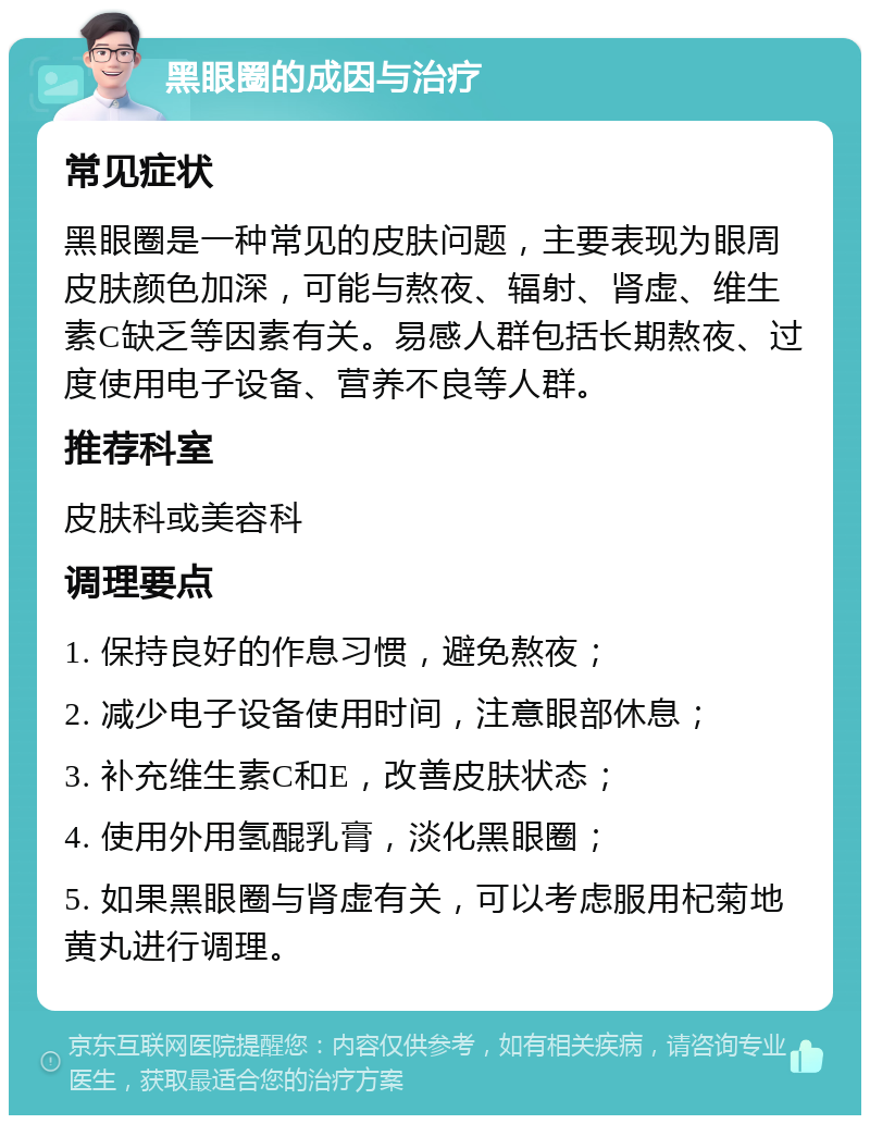 黑眼圈的成因与治疗 常见症状 黑眼圈是一种常见的皮肤问题，主要表现为眼周皮肤颜色加深，可能与熬夜、辐射、肾虚、维生素C缺乏等因素有关。易感人群包括长期熬夜、过度使用电子设备、营养不良等人群。 推荐科室 皮肤科或美容科 调理要点 1. 保持良好的作息习惯，避免熬夜； 2. 减少电子设备使用时间，注意眼部休息； 3. 补充维生素C和E，改善皮肤状态； 4. 使用外用氢醌乳膏，淡化黑眼圈； 5. 如果黑眼圈与肾虚有关，可以考虑服用杞菊地黄丸进行调理。