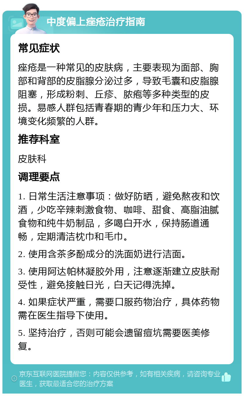 中度偏上痤疮治疗指南 常见症状 痤疮是一种常见的皮肤病，主要表现为面部、胸部和背部的皮脂腺分泌过多，导致毛囊和皮脂腺阻塞，形成粉刺、丘疹、脓疱等多种类型的皮损。易感人群包括青春期的青少年和压力大、环境变化频繁的人群。 推荐科室 皮肤科 调理要点 1. 日常生活注意事项：做好防晒，避免熬夜和饮酒，少吃辛辣刺激食物、咖啡、甜食、高脂油腻食物和纯牛奶制品，多喝白开水，保持肠道通畅，定期清洁枕巾和毛巾。 2. 使用含茶多酚成分的洗面奶进行洁面。 3. 使用阿达帕林凝胶外用，注意逐渐建立皮肤耐受性，避免接触日光，白天记得洗掉。 4. 如果症状严重，需要口服药物治疗，具体药物需在医生指导下使用。 5. 坚持治疗，否则可能会遗留痘坑需要医美修复。