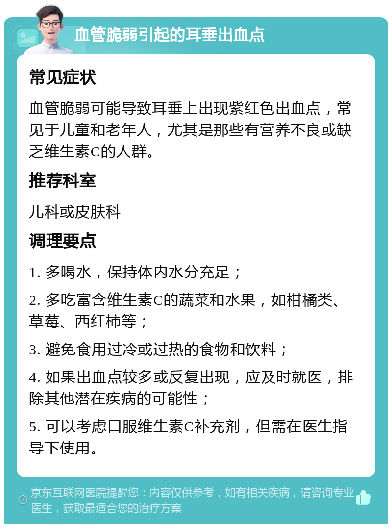 血管脆弱引起的耳垂出血点 常见症状 血管脆弱可能导致耳垂上出现紫红色出血点，常见于儿童和老年人，尤其是那些有营养不良或缺乏维生素C的人群。 推荐科室 儿科或皮肤科 调理要点 1. 多喝水，保持体内水分充足； 2. 多吃富含维生素C的蔬菜和水果，如柑橘类、草莓、西红柿等； 3. 避免食用过冷或过热的食物和饮料； 4. 如果出血点较多或反复出现，应及时就医，排除其他潜在疾病的可能性； 5. 可以考虑口服维生素C补充剂，但需在医生指导下使用。