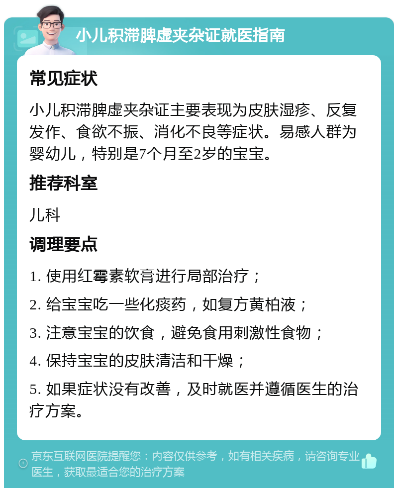 小儿积滞脾虚夹杂证就医指南 常见症状 小儿积滞脾虚夹杂证主要表现为皮肤湿疹、反复发作、食欲不振、消化不良等症状。易感人群为婴幼儿，特别是7个月至2岁的宝宝。 推荐科室 儿科 调理要点 1. 使用红霉素软膏进行局部治疗； 2. 给宝宝吃一些化痰药，如复方黄柏液； 3. 注意宝宝的饮食，避免食用刺激性食物； 4. 保持宝宝的皮肤清洁和干燥； 5. 如果症状没有改善，及时就医并遵循医生的治疗方案。