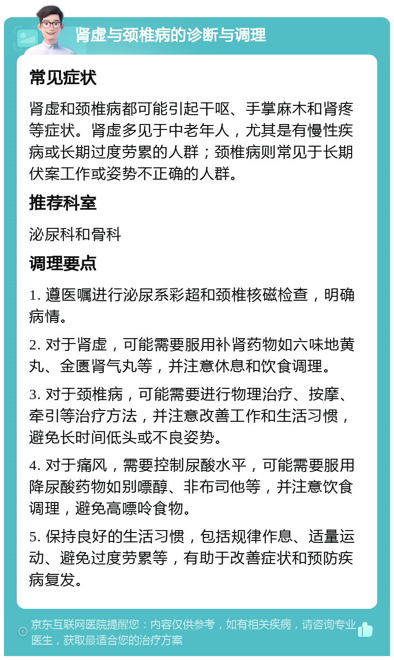 肾虚与颈椎病的诊断与调理 常见症状 肾虚和颈椎病都可能引起干呕、手掌麻木和肾疼等症状。肾虚多见于中老年人，尤其是有慢性疾病或长期过度劳累的人群；颈椎病则常见于长期伏案工作或姿势不正确的人群。 推荐科室 泌尿科和骨科 调理要点 1. 遵医嘱进行泌尿系彩超和颈椎核磁检查，明确病情。 2. 对于肾虚，可能需要服用补肾药物如六味地黄丸、金匮肾气丸等，并注意休息和饮食调理。 3. 对于颈椎病，可能需要进行物理治疗、按摩、牵引等治疗方法，并注意改善工作和生活习惯，避免长时间低头或不良姿势。 4. 对于痛风，需要控制尿酸水平，可能需要服用降尿酸药物如别嘌醇、非布司他等，并注意饮食调理，避免高嘌呤食物。 5. 保持良好的生活习惯，包括规律作息、适量运动、避免过度劳累等，有助于改善症状和预防疾病复发。