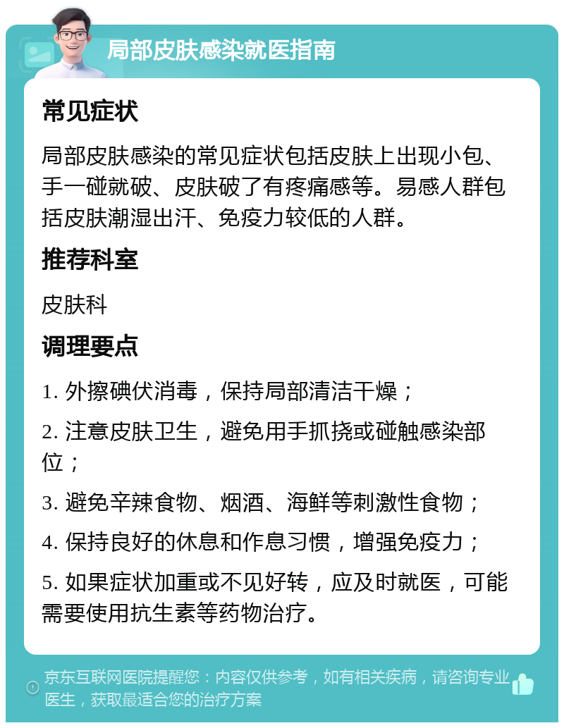 局部皮肤感染就医指南 常见症状 局部皮肤感染的常见症状包括皮肤上出现小包、手一碰就破、皮肤破了有疼痛感等。易感人群包括皮肤潮湿出汗、免疫力较低的人群。 推荐科室 皮肤科 调理要点 1. 外擦碘伏消毒，保持局部清洁干燥； 2. 注意皮肤卫生，避免用手抓挠或碰触感染部位； 3. 避免辛辣食物、烟酒、海鲜等刺激性食物； 4. 保持良好的休息和作息习惯，增强免疫力； 5. 如果症状加重或不见好转，应及时就医，可能需要使用抗生素等药物治疗。