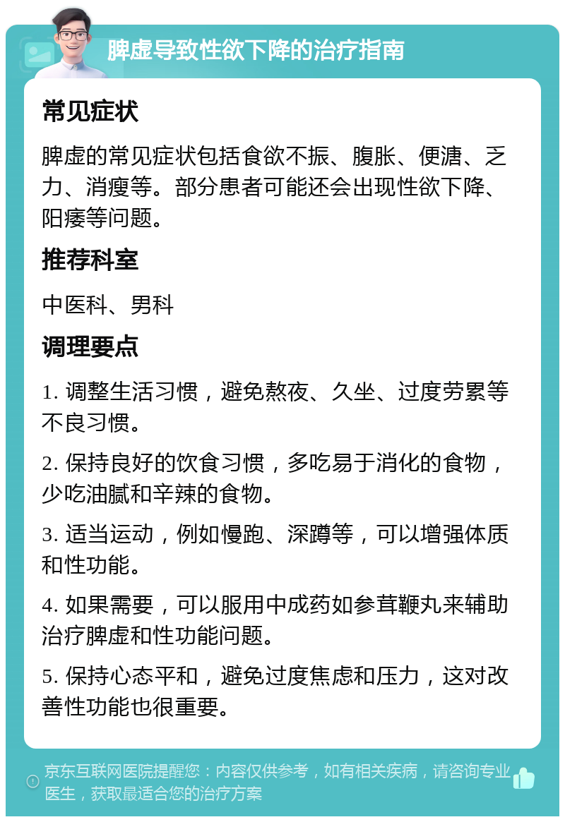 脾虚导致性欲下降的治疗指南 常见症状 脾虚的常见症状包括食欲不振、腹胀、便溏、乏力、消瘦等。部分患者可能还会出现性欲下降、阳痿等问题。 推荐科室 中医科、男科 调理要点 1. 调整生活习惯，避免熬夜、久坐、过度劳累等不良习惯。 2. 保持良好的饮食习惯，多吃易于消化的食物，少吃油腻和辛辣的食物。 3. 适当运动，例如慢跑、深蹲等，可以增强体质和性功能。 4. 如果需要，可以服用中成药如参茸鞭丸来辅助治疗脾虚和性功能问题。 5. 保持心态平和，避免过度焦虑和压力，这对改善性功能也很重要。