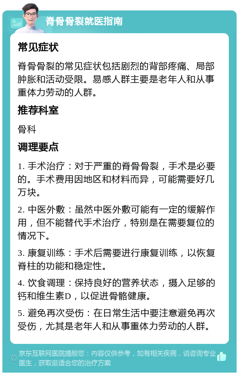 脊骨骨裂就医指南 常见症状 脊骨骨裂的常见症状包括剧烈的背部疼痛、局部肿胀和活动受限。易感人群主要是老年人和从事重体力劳动的人群。 推荐科室 骨科 调理要点 1. 手术治疗：对于严重的脊骨骨裂，手术是必要的。手术费用因地区和材料而异，可能需要好几万块。 2. 中医外敷：虽然中医外敷可能有一定的缓解作用，但不能替代手术治疗，特别是在需要复位的情况下。 3. 康复训练：手术后需要进行康复训练，以恢复脊柱的功能和稳定性。 4. 饮食调理：保持良好的营养状态，摄入足够的钙和维生素D，以促进骨骼健康。 5. 避免再次受伤：在日常生活中要注意避免再次受伤，尤其是老年人和从事重体力劳动的人群。