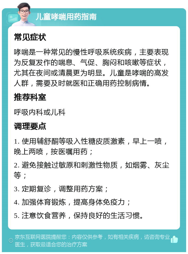 儿童哮喘用药指南 常见症状 哮喘是一种常见的慢性呼吸系统疾病，主要表现为反复发作的喘息、气促、胸闷和咳嗽等症状，尤其在夜间或清晨更为明显。儿童是哮喘的高发人群，需要及时就医和正确用药控制病情。 推荐科室 呼吸内科或儿科 调理要点 1. 使用辅舒酮等吸入性糖皮质激素，早上一喷，晚上两喷，按医嘱用药； 2. 避免接触过敏原和刺激性物质，如烟雾、灰尘等； 3. 定期复诊，调整用药方案； 4. 加强体育锻炼，提高身体免疫力； 5. 注意饮食营养，保持良好的生活习惯。