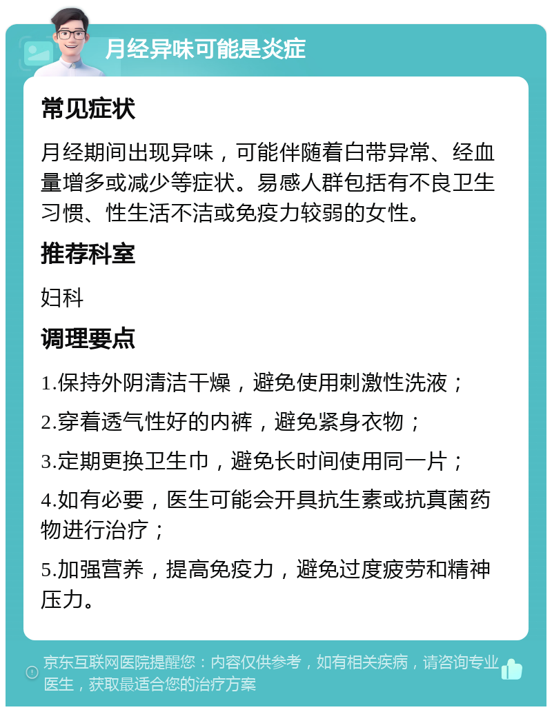 月经异味可能是炎症 常见症状 月经期间出现异味，可能伴随着白带异常、经血量增多或减少等症状。易感人群包括有不良卫生习惯、性生活不洁或免疫力较弱的女性。 推荐科室 妇科 调理要点 1.保持外阴清洁干燥，避免使用刺激性洗液； 2.穿着透气性好的内裤，避免紧身衣物； 3.定期更换卫生巾，避免长时间使用同一片； 4.如有必要，医生可能会开具抗生素或抗真菌药物进行治疗； 5.加强营养，提高免疫力，避免过度疲劳和精神压力。