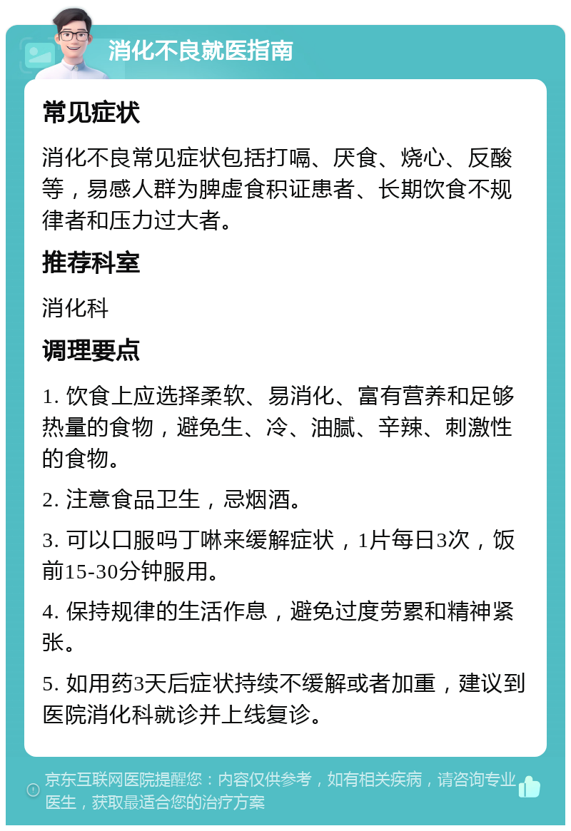 消化不良就医指南 常见症状 消化不良常见症状包括打嗝、厌食、烧心、反酸等，易感人群为脾虚食积证患者、长期饮食不规律者和压力过大者。 推荐科室 消化科 调理要点 1. 饮食上应选择柔软、易消化、富有营养和足够热量的食物，避免生、冷、油腻、辛辣、刺激性的食物。 2. 注意食品卫生，忌烟酒。 3. 可以口服吗丁啉来缓解症状，1片每日3次，饭前15-30分钟服用。 4. 保持规律的生活作息，避免过度劳累和精神紧张。 5. 如用药3天后症状持续不缓解或者加重，建议到医院消化科就诊并上线复诊。