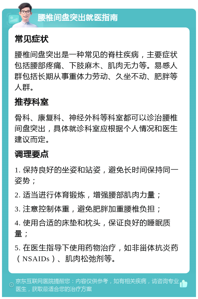 腰椎间盘突出就医指南 常见症状 腰椎间盘突出是一种常见的脊柱疾病，主要症状包括腰部疼痛、下肢麻木、肌肉无力等。易感人群包括长期从事重体力劳动、久坐不动、肥胖等人群。 推荐科室 骨科、康复科、神经外科等科室都可以诊治腰椎间盘突出，具体就诊科室应根据个人情况和医生建议而定。 调理要点 1. 保持良好的坐姿和站姿，避免长时间保持同一姿势； 2. 适当进行体育锻炼，增强腰部肌肉力量； 3. 注意控制体重，避免肥胖加重腰椎负担； 4. 使用合适的床垫和枕头，保证良好的睡眠质量； 5. 在医生指导下使用药物治疗，如非甾体抗炎药（NSAIDs）、肌肉松弛剂等。