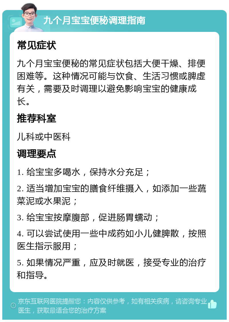 九个月宝宝便秘调理指南 常见症状 九个月宝宝便秘的常见症状包括大便干燥、排便困难等。这种情况可能与饮食、生活习惯或脾虚有关，需要及时调理以避免影响宝宝的健康成长。 推荐科室 儿科或中医科 调理要点 1. 给宝宝多喝水，保持水分充足； 2. 适当增加宝宝的膳食纤维摄入，如添加一些蔬菜泥或水果泥； 3. 给宝宝按摩腹部，促进肠胃蠕动； 4. 可以尝试使用一些中成药如小儿健脾散，按照医生指示服用； 5. 如果情况严重，应及时就医，接受专业的治疗和指导。