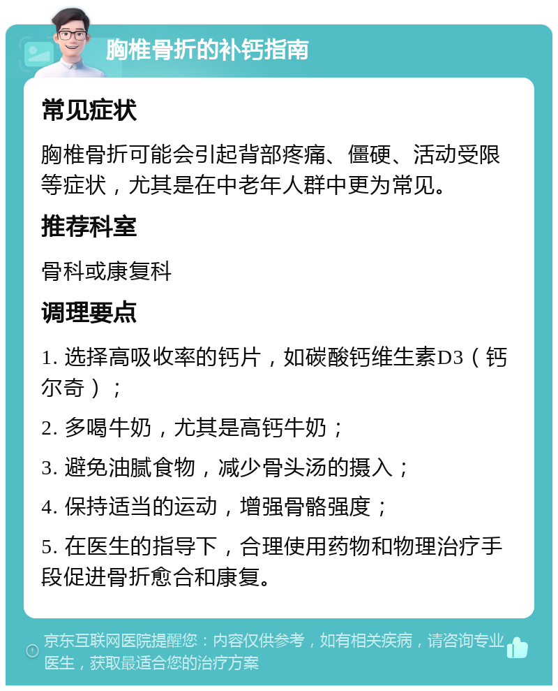 胸椎骨折的补钙指南 常见症状 胸椎骨折可能会引起背部疼痛、僵硬、活动受限等症状，尤其是在中老年人群中更为常见。 推荐科室 骨科或康复科 调理要点 1. 选择高吸收率的钙片，如碳酸钙维生素D3（钙尔奇）； 2. 多喝牛奶，尤其是高钙牛奶； 3. 避免油腻食物，减少骨头汤的摄入； 4. 保持适当的运动，增强骨骼强度； 5. 在医生的指导下，合理使用药物和物理治疗手段促进骨折愈合和康复。