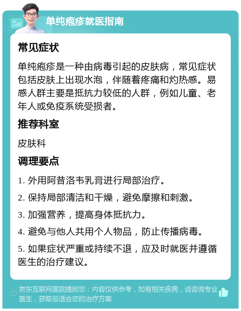 单纯疱疹就医指南 常见症状 单纯疱疹是一种由病毒引起的皮肤病，常见症状包括皮肤上出现水泡，伴随着疼痛和灼热感。易感人群主要是抵抗力较低的人群，例如儿童、老年人或免疫系统受损者。 推荐科室 皮肤科 调理要点 1. 外用阿昔洛韦乳膏进行局部治疗。 2. 保持局部清洁和干燥，避免摩擦和刺激。 3. 加强营养，提高身体抵抗力。 4. 避免与他人共用个人物品，防止传播病毒。 5. 如果症状严重或持续不退，应及时就医并遵循医生的治疗建议。