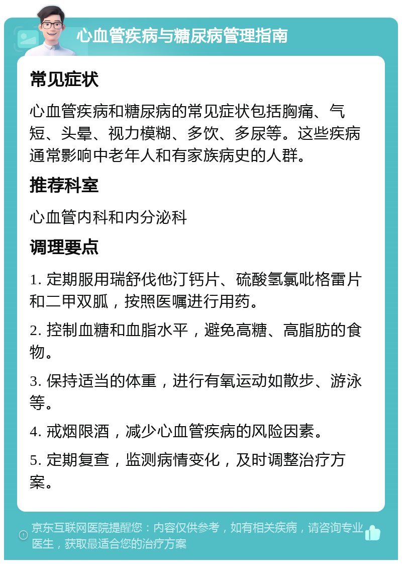 心血管疾病与糖尿病管理指南 常见症状 心血管疾病和糖尿病的常见症状包括胸痛、气短、头晕、视力模糊、多饮、多尿等。这些疾病通常影响中老年人和有家族病史的人群。 推荐科室 心血管内科和内分泌科 调理要点 1. 定期服用瑞舒伐他汀钙片、硫酸氢氯吡格雷片和二甲双胍，按照医嘱进行用药。 2. 控制血糖和血脂水平，避免高糖、高脂肪的食物。 3. 保持适当的体重，进行有氧运动如散步、游泳等。 4. 戒烟限酒，减少心血管疾病的风险因素。 5. 定期复查，监测病情变化，及时调整治疗方案。