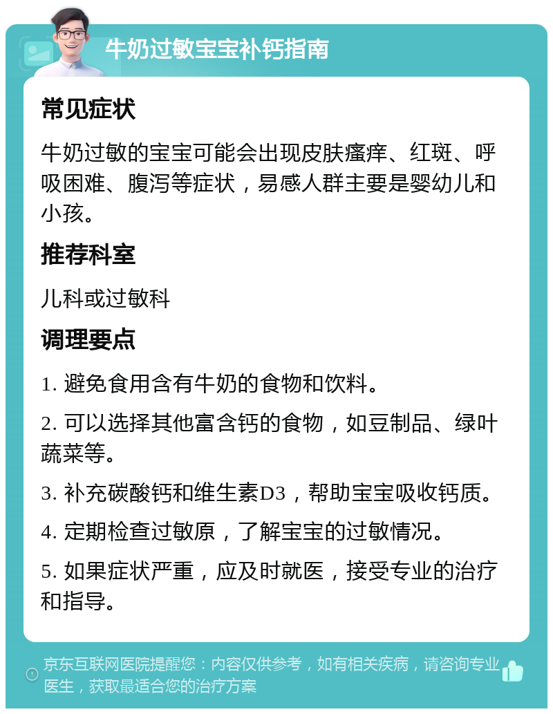 牛奶过敏宝宝补钙指南 常见症状 牛奶过敏的宝宝可能会出现皮肤瘙痒、红斑、呼吸困难、腹泻等症状，易感人群主要是婴幼儿和小孩。 推荐科室 儿科或过敏科 调理要点 1. 避免食用含有牛奶的食物和饮料。 2. 可以选择其他富含钙的食物，如豆制品、绿叶蔬菜等。 3. 补充碳酸钙和维生素D3，帮助宝宝吸收钙质。 4. 定期检查过敏原，了解宝宝的过敏情况。 5. 如果症状严重，应及时就医，接受专业的治疗和指导。