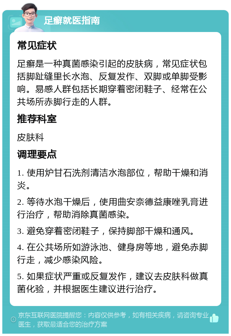 足癣就医指南 常见症状 足癣是一种真菌感染引起的皮肤病，常见症状包括脚趾缝里长水泡、反复发作、双脚或单脚受影响。易感人群包括长期穿着密闭鞋子、经常在公共场所赤脚行走的人群。 推荐科室 皮肤科 调理要点 1. 使用炉甘石洗剂清洁水泡部位，帮助干燥和消炎。 2. 等待水泡干燥后，使用曲安奈德益康唑乳膏进行治疗，帮助消除真菌感染。 3. 避免穿着密闭鞋子，保持脚部干燥和通风。 4. 在公共场所如游泳池、健身房等地，避免赤脚行走，减少感染风险。 5. 如果症状严重或反复发作，建议去皮肤科做真菌化验，并根据医生建议进行治疗。