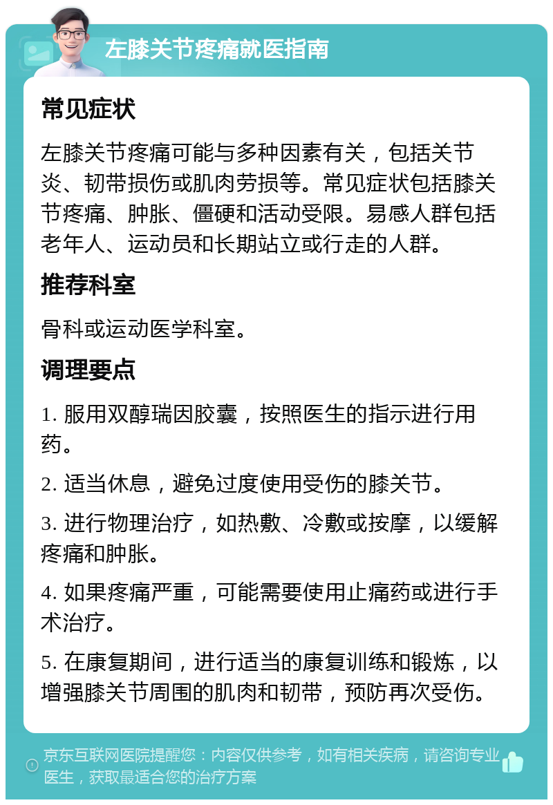 左膝关节疼痛就医指南 常见症状 左膝关节疼痛可能与多种因素有关，包括关节炎、韧带损伤或肌肉劳损等。常见症状包括膝关节疼痛、肿胀、僵硬和活动受限。易感人群包括老年人、运动员和长期站立或行走的人群。 推荐科室 骨科或运动医学科室。 调理要点 1. 服用双醇瑞因胶囊，按照医生的指示进行用药。 2. 适当休息，避免过度使用受伤的膝关节。 3. 进行物理治疗，如热敷、冷敷或按摩，以缓解疼痛和肿胀。 4. 如果疼痛严重，可能需要使用止痛药或进行手术治疗。 5. 在康复期间，进行适当的康复训练和锻炼，以增强膝关节周围的肌肉和韧带，预防再次受伤。