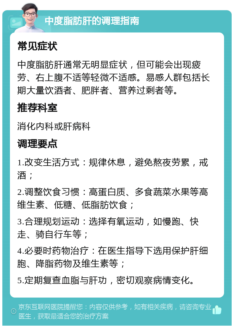 中度脂肪肝的调理指南 常见症状 中度脂肪肝通常无明显症状，但可能会出现疲劳、右上腹不适等轻微不适感。易感人群包括长期大量饮酒者、肥胖者、营养过剩者等。 推荐科室 消化内科或肝病科 调理要点 1.改变生活方式：规律休息，避免熬夜劳累，戒酒； 2.调整饮食习惯：高蛋白质、多食蔬菜水果等高维生素、低糖、低脂肪饮食； 3.合理规划运动：选择有氧运动，如慢跑、快走、骑自行车等； 4.必要时药物治疗：在医生指导下选用保护肝细胞、降脂药物及维生素等； 5.定期复查血脂与肝功，密切观察病情变化。