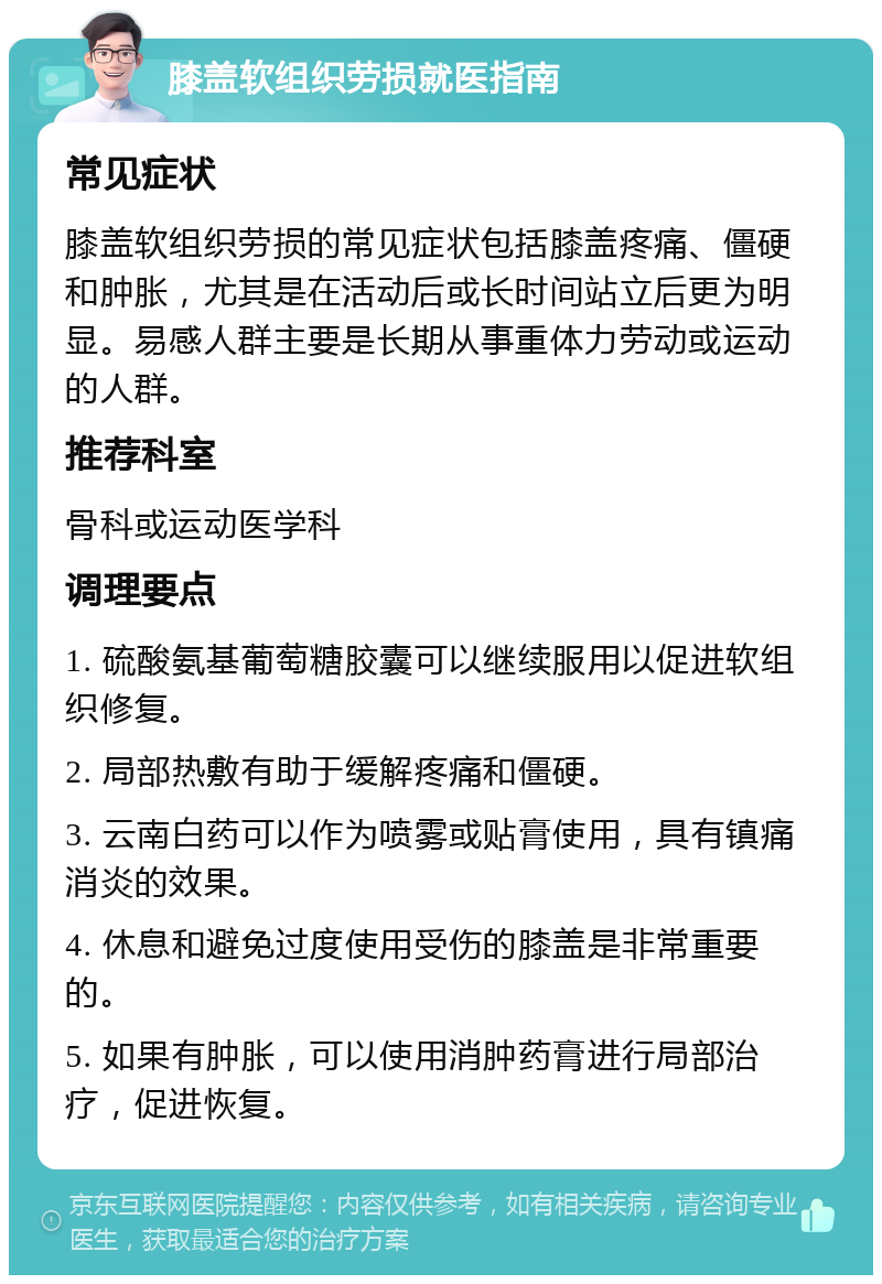 膝盖软组织劳损就医指南 常见症状 膝盖软组织劳损的常见症状包括膝盖疼痛、僵硬和肿胀，尤其是在活动后或长时间站立后更为明显。易感人群主要是长期从事重体力劳动或运动的人群。 推荐科室 骨科或运动医学科 调理要点 1. 硫酸氨基葡萄糖胶囊可以继续服用以促进软组织修复。 2. 局部热敷有助于缓解疼痛和僵硬。 3. 云南白药可以作为喷雾或贴膏使用，具有镇痛消炎的效果。 4. 休息和避免过度使用受伤的膝盖是非常重要的。 5. 如果有肿胀，可以使用消肿药膏进行局部治疗，促进恢复。