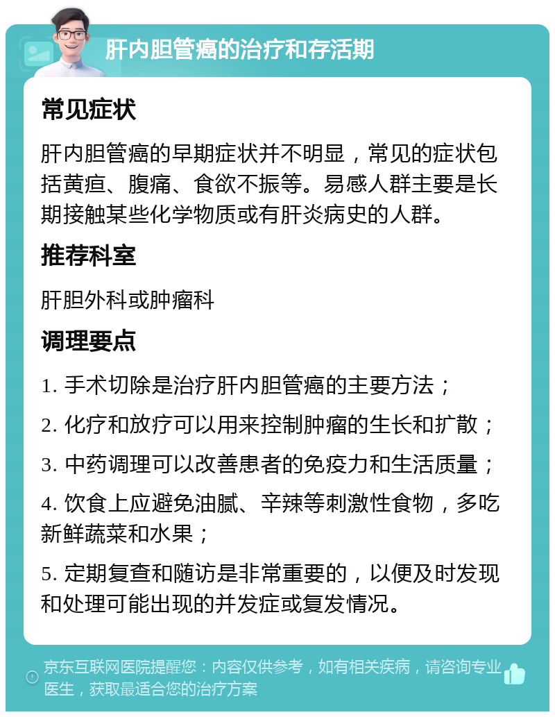 肝内胆管癌的治疗和存活期 常见症状 肝内胆管癌的早期症状并不明显，常见的症状包括黄疸、腹痛、食欲不振等。易感人群主要是长期接触某些化学物质或有肝炎病史的人群。 推荐科室 肝胆外科或肿瘤科 调理要点 1. 手术切除是治疗肝内胆管癌的主要方法； 2. 化疗和放疗可以用来控制肿瘤的生长和扩散； 3. 中药调理可以改善患者的免疫力和生活质量； 4. 饮食上应避免油腻、辛辣等刺激性食物，多吃新鲜蔬菜和水果； 5. 定期复查和随访是非常重要的，以便及时发现和处理可能出现的并发症或复发情况。